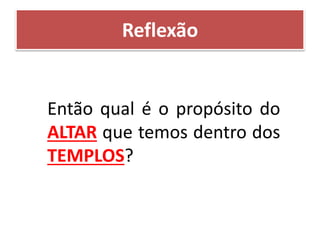 Reflexão
Então qual é o propósito do
ALTAR que temos dentro dos
TEMPLOS?
 
