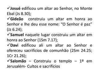 Josué edificou um altar ao Senhor, no Monte
Ebal (Js 8.30);
Gideão construiu um altar em honra ao
Senhor e lhe deu esse nome: “O Senhor é paz”
(Jz 6.24);
Samuel naquele lugar construiu um altar em
honra ao Senhor (1Sm 7.17);
Davi edificou ali um altar ao Senhor e
ofereceu sacrifícios de comunhão (2Sm 24.25;
1Cr 21.26);
Salomão – Construiu o templo – 1º em
Jerusalém- Cultos e sacrifícios
 