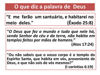 “E me farão um santuário, e habitarei no
meio deles." (Êxodo 25:8)
“
“O Deus que fez o mundo e tudo que nele há,
sendo Senhor do céu e da terra, não habita em
templos feitos por mãos de homens.”
(Atos 17:24)
“
"Ou não sabeis que o vosso corpo é o templo do
Espírito Santo, que habita em vós, proveniente de
Deus, e que não sois de vós mesmos?"
(I coríntios 6:19)
O que diz a palavra de Deus
 