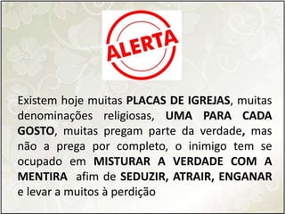 Existem hoje muitas PLACAS DE IGREJAS, muitas
denominações religiosas, UMA PARA CADA
GOSTO, muitas pregam parte da verdade, mas
não a prega por completo, o inimigo tem se
ocupado em MISTURAR A VERDADE COM A
MENTIRA afim de SEDUZIR, ATRAIR, ENGANAR
e levar a muitos à perdição
 