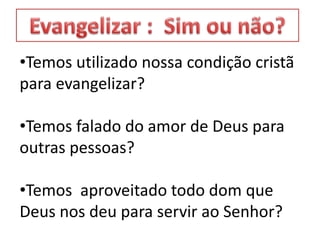 •Temos utilizado nossa condição cristã
para evangelizar?
•Temos falado do amor de Deus para
outras pessoas?
•Temos aproveitado todo dom que
Deus nos deu para servir ao Senhor?
 