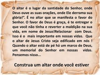 O altar é o lugar da santidade do Senhor, onde
Deus ouve as suas orações, onde Ele derrama sua
glória!”. É no altar que se manifesta o favor do
Senhor. O favor de Deus é graça, é te entregar o
que você não tinha e reverter a maldição na sua
vida, em nome de Jesus!Relacionar com Deus.
Isso é o mais importante em nossas vidas. Que
o altar de Jesus Cristo seja edificado em nós !
Quando o altar está de pé há um marco de Deus,
um memorial do Senhor em nossas vidas.
Pensemos nisso...
Construa um altar onde você estiver
 