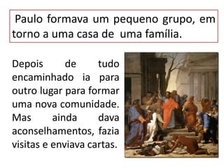 Paulo formava um pequeno grupo, em
torno a uma casa de uma família.
Depois de tudo
encaminhado ia para
outro lugar para formar
uma nova comunidade.
Mas ainda dava
aconselhamentos, fazia
visitas e enviava cartas.
 