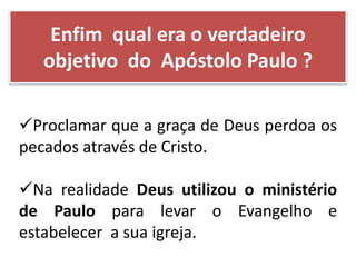 Proclamar que a graça de Deus perdoa os
pecados através de Cristo.
Na realidade Deus utilizou o ministério
de Paulo para levar o Evangelho e
estabelecer a sua igreja.
Enfim qual era o verdadeiro
objetivo do Apóstolo Paulo ?
 