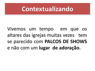 Contextualizando
Vivemos um tempo em que os
altares das igrejas muitas vezes tem
se parecido com PALCOS DE SHOWS
e não com um lugar de adoração.
 