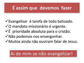 Evangelizar é tarefa de todo batizado.
O mandato missionário é urgente.
É prioridade absoluta para o cristão.
Não podemos nos envergonhar.
Muitos ainda não ouviram falar de Jesus.
Ai de mim se não evangelizar!
É assim que devemos fazer
 