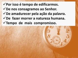 Por isso é tempo de edificarmos.
De nos consagramos ao Senhor.
De amadurecer pela ação da palavra.
De fazer morrer a natureza humana.
Tempo de mais compromisso.
 