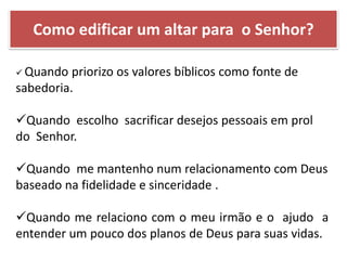  Quando priorizo os valores bíblicos como fonte de
sabedoria.
Quando escolho sacrificar desejos pessoais em prol
do Senhor.
Quando me mantenho num relacionamento com Deus
baseado na fidelidade e sinceridade .
Quando me relaciono com o meu irmão e o ajudo a
entender um pouco dos planos de Deus para suas vidas.
Como edificar um altar para o Senhor?
 
