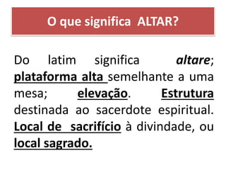 O que significa ALTAR?
Do latim significa altare;
plataforma alta semelhante a uma
mesa; elevação. Estrutura
destinada ao sacerdote espiritual.
Local de sacrifício à divindade, ou
local sagrado.
 