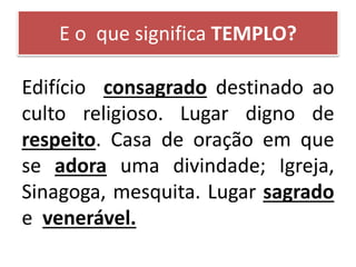 E o que significa TEMPLO?
Edifício consagrado destinado ao
culto religioso. Lugar digno de
respeito. Casa de oração em que
se adora uma divindade; Igreja,
Sinagoga, mesquita. Lugar sagrado
e venerável.
 