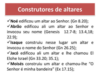 Noé edificou um altar ao Senhor. (Gn 8.20);
Abrão edificou ali um altar ao Senhor e
invocou seu nome (Genesis 12.7-8; 13.4,18;
22.9);
Isaque construiu nesse lugar um altar e
invocou o nome do Senhor (Gn 26.25);
Jacó edificou ali um altar e lhe chamou El
Elohe Israel (Gn 33.20; 35.1);
Moisés construiu um altar e chamou-lhe “O
Senhor é minha bandeira” (Ex 17.15);
Construtores de altares
 