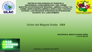 REPÚBLICA BOLIVARIANA DE VENEZUELA
UNIVERSIDAD LATINOAMERICANA Y DEL CARIBE
MAESTRÍA EN INTEGRACIÓN REGIONAL. AMÉRICA LATINA Y EL
CARIBE UNIÓN EUROPEA AMÉRICA AFRICA ASIA Y PACIFICO
CATEDRA: LOS PROCESOS AFRICANOS DE INTEGRACIÓN
DOCENTE: Dra. LUISA ROMERO
Unión del Magreb Árabe (UMA)
Caracas, noviembre de 2018
MASTERANTE .MENFIS ÁLVAREZ NÚÑEZ
C.I.V-10.784.470
 