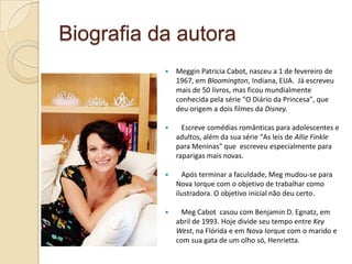 Biografia da autora
              Meggin Patricia Cabot, nasceu a 1 de fevereiro de
               1967, em Bloomington, Indiana, EUA. Já escreveu
               mais de 50 livros, mas ficou mundialmente
               conhecida pela série "O Diário da Princesa", que
               deu origem a dois filmes da Disney.

                Escreve comédias românticas para adolescentes e
               adultos, além da sua série "As leis de Allie Finkle
               para Meninas" que escreveu especialmente para
               raparigas mais novas.

                Após terminar a faculdade, Meg mudou-se para
               Nova Iorque com o objetivo de trabalhar como
               ilustradora. O objetivo inicial não deu certo.

               Meg Cabot casou com Benjamin D. Egnatz, em
               abril de 1993. Hoje divide seu tempo entre Key
               West, na Flórida e em Nova Iorque com o marido e
               com sua gata de um olho só, Henrietta.
 