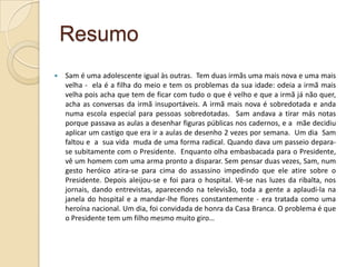 Resumo
   Sam é uma adolescente igual às outras. Tem duas irmãs uma mais nova e uma mais
    velha - ela é a filha do meio e tem os problemas da sua idade: odeia a irmã mais
    velha pois acha que tem de ficar com tudo o que é velho e que a irmã já não quer,
    acha as conversas da irmã insuportáveis. A irmã mais nova é sobredotada e anda
    numa escola especial para pessoas sobredotadas. Sam andava a tirar más notas
    porque passava as aulas a desenhar figuras públicas nos cadernos, e a mãe decidiu
    aplicar um castigo que era ir a aulas de desenho 2 vezes por semana. Um dia Sam
    faltou e a sua vida muda de uma forma radical. Quando dava um passeio depara-
    se subitamente com o Presidente. Enquanto olha embasbacada para o Presidente,
    vê um homem com uma arma pronto a disparar. Sem pensar duas vezes, Sam, num
    gesto heróico atira-se para cima do assassino impedindo que ele atire sobre o
    Presidente. Depois aleijou-se e foi para o hospital. Vê-se nas luzes da ribalta, nos
    jornais, dando entrevistas, aparecendo na televisão, toda a gente a aplaudi-la na
    janela do hospital e a mandar-lhe flores constantemente - era tratada como uma
    heroína nacional. Um dia, foi convidada de honra da Casa Branca. O problema é que
    o Presidente tem um filho mesmo muito giro…
 