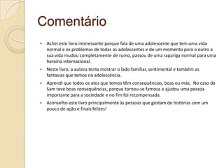 Comentário
   Achei este livro interessante porque fala de uma adolescente que tem uma vida
    normal e os problemas de todas as adolescentes e de um momento para o outro a
    sua vida mudou completamente de rumo, passou de uma rapariga normal para uma
    heroína internacional.
   Neste livro, a autora tenta mostrar o lado familiar, sentimental e também as
    fantasias que temos na adolescência.
   Aprendi que todos os atos que temos têm consequências, boas ou más. No caso da
    Sam teve boas consequências, porque tornou-se famosa e ajudou uma pessoa
    importante para a sociedade e no fim foi recompensada.
   Aconselho este livro principalmente às pessoas que gostam de histórias com um
    pouco de ação e finais felizes!
 