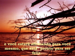 e você estará afirmando para você mesmo, que está "pronto"para ser feliz.  
