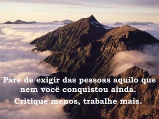 Pare de exigir das pessoas aquilo que nem você conquistou ainda.  Critique menos, trabalhe mais.   