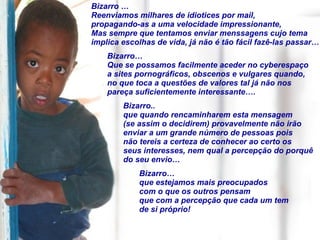 Bizarro … Reenviamos milhares de idiotices por mail,  propagando-as a uma velocidade impressionante,  Mas sempre que tentamos enviar menssagens cujo tema  implica escolhas de vida, já não é tão fácil fazê-las passar… Bizarro…  Que se possamos facilmente aceder no cyberespaço a sites pornográficos, obscenos e vulgares quando, no que toca a questões de valores tal já não nos pareça suficientemente interessante…. Bizarro.. que quando rencaminharem esta mensagem (se assim o decidirem) provavelmente não irão enviar a um grande número de pessoas pois não tereis a certeza de conhecer ao certo os seus interesses, nem qual a percepção do porquê do seu envio… Bizarro… que estejamos mais preocupados  com o que os outros pensam  que com a percepção que cada um tem  de si próprio! 