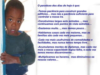 O paradoxo dos dias de hoje é que: -Temos paciência para construir grandes edifícios… mas não a paciência suficiente para controlar a nossa ira. -Construímos largas auto estradas…, mas continuamos com pontos de vista estreitos… -Gastamos muito…, mas damos pouco… -Habitamos casas cada vez maiores, mas as famílias são cada vez mais pequenas… -Cada vez mais usufruimos de comodidades e facilidades, mas nunca temos tempo livre… -Acumulamos montes de diplomas, mas cada vez mais a nossa capacidade lógica falha, e cada vez temos menos discernimento… -Multiplicamos os haveres,  mas diminuimos os nossos valores… 
