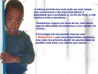 -A ciência permite-nos viver cada vez mais tempo, mas continuamos a dar mais importância à quantidade que à qualidade, e, no fim da linha, a vida continua triste e monótona… -Realizámos viagens em torno da lua, mas temos alguma dificuldade em atravessar a rua e ajudar um vizinho… A tecnologia até nos permite reenviar este  « Diaporama »  com uma simplicidade espantosa, mas cabe-nos primeiro decidir da oportunidade de partilhar este texto e os valores que veicula…. 