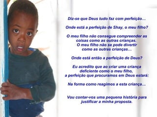 Diz-se que Deus tudo faz com perfeição… Onde está a perfeição de Shay, o meu filho? O meu filho não consegue compreender as coisas como as outras crianças.  O meu filho não se pode divertir como as outras crianças… Onde está então a perfeição de Deus? Eu acredito que ao criar uma criança deficiente como o meu filho,  a perfeição que procuramos em Deus estará: Na forma como reagimos a esta criança… Vou contar-vos uma pequena história para justificar a minha proposta. 