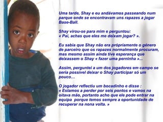 Uma tarde, Shay e eu andávamos passeando num parque onde se encontravam uns rapazes a jogar Base-Ball.  Shay virou-se para mim e perguntou:  « Pai, achas que eles me deixam jogar? ».  Eu sabia que Shay não era própriamente o género de parceiro que os rapazes normalmente procuram, mas mesmo assim ainda tive esperança que deixassem o Shay « fazer uma perninha »... Assim, perguntei a um dos jogadores em campo se seria possível deixar o Shay participar só um pouco… O jogador reflectiu um bocadinho e disse :  « Estamos a perder por seis pontos e vamos na oitava mão, portanto acho que ele pode entrar na equipa  porque temos sempre a oportunidade de recuperar na nona volta. » 