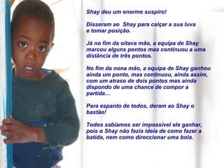 Shay deu um enorme suspiro!  Disseram ao  Shay para calçar a sua luva e tomar posição. Já no fim da oitava mão, a equipa de Shay marcou alguns pontos mas continuou a uma distância de três pontos.  No fim da nona mão, a equipa de Shay ganhou ainda um ponto, mas continuou, ainda assim, com um atraso de dois pontos mas ainda dispondo de uma chance de compor a partida… Para espanto de todos, deram ao Shay o bastão!  Todos sabíamos ser impossível ele ganhar, pois o Shay não fazia ideia de como fazer a batida, nem como direccionar uma bola. 