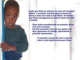 Logo que Shay se colocou na zona de recepção (base), o lançador avançou alguns passos e atirou a bola com toda a suavidade  de forma a que Shay conseguisse ao menos tocar-lhe com o bastão. Shay bateu pesadamente no primeiro lance, mas sem sucesso!  Um dos parceiros veio em sua ajuda e os dois agarraram no bastão, aguardando o próximo lançamento. O lançador avança de novo e torna a atirar a bola ligeiramente para Shay. 