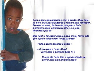 Com o seu equipamento e com a ajuda, Shay bate na bola, mas possibilitando a retoma pelo lançador  .  Poderia este ter, facilmente, lançado a bola à primeira base, eliminando Shay e o jogo terminava por aí!  Mas não! O lançador atirou a bola de tal forma alto que aquela caísse bem longe da base. Toda a gente desatou a gritar :  « Corre para a base, Shay! Corre para a primeira base !!! » Nunca ele tinha tido a oportunidade de correr para uma primeira base!  
