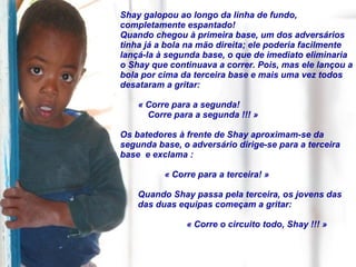 Shay galopou ao longo da linha de fundo, completamente espantado!  Quando chegou à primeira base, um dos adversários tinha já a bola na mão direita; ele poderia facilmente lançá-la à segunda base, o que de imediato eliminaria o Shay que continuava a correr. Pois, mas ele lançou a bola por cima da terceira base e mais uma vez todos desataram a gritar:  « Corre para a segunda!  Corre para a segunda !!! » Os batedores à frente de Shay aproximam-se da segunda base, o adversário dirige-se para a terceira base  e exclama : « Corre para a terceira! » Quando Shay passa pela terceira, os jovens das  das duas equipas começam a gritar: « Corre o circuito todo, Shay !!! » 