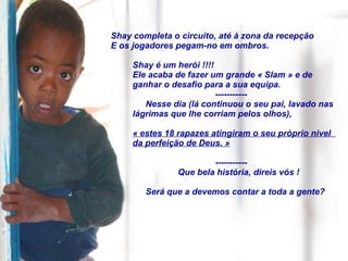 Shay completa o circuito, até à zona da recepção E os jogadores pegam-no em ombros. Shay é um herói !!!! Ele acaba de fazer um grande « Slam » e de  ganhar o desafio para a sua equipa. ----------- Nesse dia (lá continuou o seu pai, lavado nas lágrimas que lhe corriam pelos olhos), « estes 18 rapazes atingiram o seu próprio nivel  da perfeição de Deus. » ----------- Que bela história, direis vós ! Será que a devemos contar a toda a gente? 