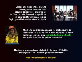 Quando uma pessoa está no trabalho,Quando uma pessoa está no trabalho,
a maior parte do tempo usa o ladoa maior parte do tempo usa o lado
esquerdo do cérebro. Se concentra nosesquerdo do cérebro. Se concentra nos
detalhes, em tratar de encontrar o problema,detalhes, em tratar de encontrar o problema,
em tratar de obter informação e feitos.em tratar de obter informação e feitos.
Lógica, praticidade e ordem são as leis do dia.Lógica, praticidade e ordem são as leis do dia.
Afinal, isto não é tão mau, uma vez que o lado esquerdo doAfinal, isto não é tão mau, uma vez que o lado esquerdo do
cérebro fez o seu trabalho, todo o “trabalho pesado”, aí o ladocérebro fez o seu trabalho, todo o “trabalho pesado”, aí o lado
direito pode emergir e criardireito pode emergir e criar uma idéia totalmente diferenteuma idéia totalmente diferente,,
uma possibilidade fora dos padrões estabelecidos.uma possibilidade fora dos padrões estabelecidos.
Mas deve-se ter em conta que o lado direito do cérebro é “tímido”.Mas deve-se ter em conta que o lado direito do cérebro é “tímido”.
……Não chegará e se porá a fazer o que tão bem sabe fazer…Não chegará e se porá a fazer o que tão bem sabe fazer…
Necessita ser convidado a funcionar.Necessita ser convidado a funcionar.
 