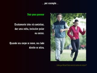 ……por exemplo…por exemplo…
Sair para passearSair para passear
Exatamente isto: vá caminhar,Exatamente isto: vá caminhar,
dar uma volta, inclusíve pulardar uma volta, inclusíve pular
ou correr.ou correr.
Quando seu corpo se move, seu ladoQuando seu corpo se move, seu lado
direito se ativa.direito se ativa.
……SabiaqueMozartfaziaexercícioantesdecompor?SabiaqueMozartfaziaexercícioantesdecompor?
 