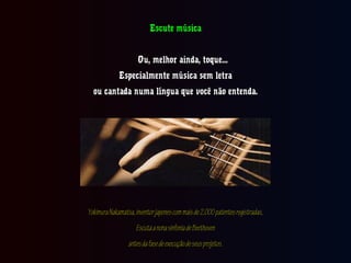 Escute músicaEscute música
Ou, melhor ainda, toque...Ou, melhor ainda, toque...
Especialmente música sem letraEspecialmente música sem letra
ou cantada numa língua que você não entenda.ou cantada numa língua que você não entenda.
YokimuraNakamatsa,inventorjaponescommaisde2.000patentesregistradas,YokimuraNakamatsa,inventorjaponescommaisde2.000patentesregistradas,
EscutaanonasinfoniadeBeethovenEscutaanonasinfoniadeBeethoven
antesdafasedeexecuçãodeseusprojetos.antesdafasedeexecuçãodeseusprojetos.
 