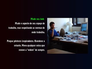 Mude seu look
Mude o aspecto do seu espaço de
trabalho, mas respeitando as normas de
onde trabalha.
Pregue pôsteres inspiradores. Reordene a
estante. Mova qualquer coisacoisa que
renove a “ordem” de sempre.
 