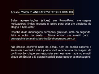 Acesse WWW.PLANETAPOWERPOINT.COM.BR
Belas apresentações (slides) em PowerPoint, mensagens
motivadoras, lindas imagens e textos para criar um ambiente de
alegria e bem-estar.
Receba duas mensagens semanais gratuitas, uma na segunda-
feira e outra na sexta. Basta enviar um e-mail para:
powerpointsemanal-subscribe@yahoogrupos.com.br
não precisa escrever nada no e-mail, nem no campo assunto é
só enviar o e-mail e daí a pouco você recebe uma mensagem de
confirmação, clique em responder sem escrever nada no e-mail,
clique em Enviar e já estará inscrit@ para receber as mensagens.
 