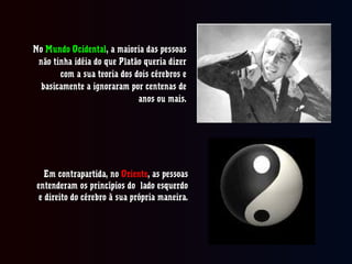 NoNo Mundo OcidentalMundo Ocidental, a maioria das pessoas, a maioria das pessoas
não tinha idéia do que Platão queria dizernão tinha idéia do que Platão queria dizer
com a sua teoria dos dois cérebros ecom a sua teoria dos dois cérebros e
basicamente a ignoraram por centenas debasicamente a ignoraram por centenas de
anos ou mais.anos ou mais.
Em contrapartida, noEm contrapartida, no OrienteOriente, as pessoas, as pessoas
entenderam os princípios do lado esquerdoentenderam os princípios do lado esquerdo
e direito do cérebro à sua própria maneira.e direito do cérebro à sua própria maneira.
 
