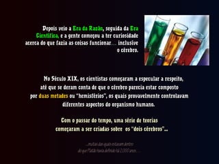 Depois veio aDepois veio a Era da RazãoEra da Razão,, seguida daseguida da EraEra
Científica,Científica, e a gente começou a ter curiosidadee a gente começou a ter curiosidade
acerca do que fazia as coisas funcionar inclusíve…acerca do que fazia as coisas funcionar inclusíve…
o cérebro.o cérebro.
No Século XIX, os cientistas começaram a especular a respeito,No Século XIX, os cientistas começaram a especular a respeito,
até que se deram conta de que o cérebro parecia estar compostoaté que se deram conta de que o cérebro parecia estar composto
porpor duas metadesduas metades ou “hemisférios”, os quais provavelmente controlavamou “hemisférios”, os quais provavelmente controlavam
diferentes aspectos do organismo humano.diferentes aspectos do organismo humano.
Com o passar do tempo, uma série de teoriasCom o passar do tempo, uma série de teorias
começaram a ser criadas sobre os “dois cérebros”...começaram a ser criadas sobre os “dois cérebros”...
...muitasdasquaisestavamdentro...muitasdasquaisestavamdentro
doquePlatãohaviadefinidohá2.000anos…doquePlatãohaviadefinidohá2.000anos…
 