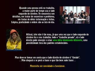 Quando uma pessoa está no trabalho,Quando uma pessoa está no trabalho,
a maior parte do tempo usa o ladoa maior parte do tempo usa o lado
esquerdo do cérebro. Se concentra nosesquerdo do cérebro. Se concentra nos
detalhes, em tratar de encontrar o problema,detalhes, em tratar de encontrar o problema,
em tratar de obter informação e feitos.em tratar de obter informação e feitos.
Lógica, praticidade e ordem são as leis do dia.Lógica, praticidade e ordem são as leis do dia.
Afinal, isto não é tão mau, já que uma vez que o lado esquerdo doAfinal, isto não é tão mau, já que uma vez que o lado esquerdo do
cérebro fez o seu trabalho, todo o “trabalho pesado”, aí o ladocérebro fez o seu trabalho, todo o “trabalho pesado”, aí o lado
direito pode emergir e criardireito pode emergir e criar uma idéia totalmente diferenteuma idéia totalmente diferente, uma, uma
possibilidade fora dos padrões estabelecidos.possibilidade fora dos padrões estabelecidos.
Mas deve-se tomar em conta que o lado direito do cérebro é “tímido”.Mas deve-se tomar em conta que o lado direito do cérebro é “tímido”.
……Não chegará e se porá a fazer o que tão bem sabe fazer…Não chegará e se porá a fazer o que tão bem sabe fazer…
Necessita ser convidado a funcionar.Necessita ser convidado a funcionar.
 