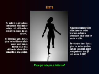TESTETESTE
Se pode vê-la girando no
sentido dos ponteiros do
relógio está utilizando o
hemisfério direito de seu
cérebro.
Se conseguir ver a figura
girar no sentido contrário
ao dos ponteiros do
relógio então está
utilizando o hemisfério
esquerdo de seu cerebro.
Algumas pessoas podem
vê-la girar em ambos
sentidos, outras so
conseguem vê-la girar em
um so sentido.
Se consegue ver a figura
girar em ambos sentidos
(um de cada vez), dizem
os experts que seu QI
está acima de 160.
Para que lado gira a bailarina?Para que lado gira a bailarina?
 