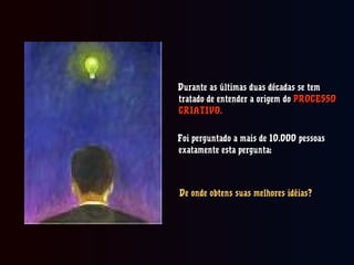 Durante as últimas duas décadas se temDurante as últimas duas décadas se tem
tratado de entender a origem dotratado de entender a origem do PROCESSOPROCESSO
CRIATIVO.CRIATIVO.
Foi perguntado a mais de 10.000 pessoasFoi perguntado a mais de 10.000 pessoas
exatamente esta pergunta:exatamente esta pergunta:
De onde obtens suas melhores idéias?De onde obtens suas melhores idéias?
 