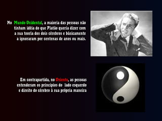NoNo Mundo OcidentalMundo Ocidental, a maioria das pessoas não, a maioria das pessoas não
tinham idéia do que Platão queria dizer comtinham idéia do que Platão queria dizer com
a sua teoría dos dois cérebros e básicamentea sua teoría dos dois cérebros e básicamente
a ignoraram por centenas de anos ou mais.a ignoraram por centenas de anos ou mais.
Em contrapartida, noEm contrapartida, no OrienteOriente, as pessoas, as pessoas
entenderam os principios do lado esquerdoentenderam os principios do lado esquerdo
e direito do cérebro à sua própria maneirae direito do cérebro à sua própria maneira
 
