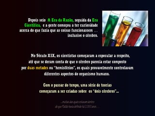 Depois veioDepois veio A Era da RazãoA Era da Razão,, seguida daseguida da EraEra
Científica,Científica, e a gente começou a ter curiosidadee a gente começou a ter curiosidade
acerca do que fazia que as coisas funcionassem …acerca do que fazia que as coisas funcionassem …
inclusive o cérebro.inclusive o cérebro.
No Século XIX, os cientistas começaram a especular a respeito,No Século XIX, os cientistas começaram a especular a respeito,
até que se deram conta de que o cérebro parecia estar compostoaté que se deram conta de que o cérebro parecia estar composto
porpor duas metadesduas metades ou “hemisférios”, os quais provavelmente controlavamou “hemisférios”, os quais provavelmente controlavam
diferentes aspectos do organismo humano.diferentes aspectos do organismo humano.
Com o passar do tempo, uma série de teoriasCom o passar do tempo, uma série de teorias
começaram a ser criadas sobre os “dois cérebros”...começaram a ser criadas sobre os “dois cérebros”...
...muitasdasquaisestavamdentro...muitasdasquaisestavamdentro
doquePlatãohaviadefinidohá2.000anos…doquePlatãohaviadefinidohá2.000anos…
 