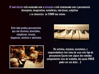 O lado direitoO lado direito está associado com aestá associado com a intuiçãointuição e está relacionado com o pensamentoe está relacionado com o pensamento
divergente, imaginativo, metafórico, não-linear, subjetivodivergente, imaginativo, metafórico, não-linear, subjetivo
e se concentra no TODO das coisas.e se concentra no TODO das coisas.
Este lado produz pensamentosEste lado produz pensamentos
que são flexíveis, divertidos,que são flexíveis, divertidos,
complexos, visuais,complexos, visuais,
diagonais, místicos e abstratos.diagonais, místicos e abstratos.
Os artistas, músicos, inventores, eOs artistas, músicos, inventores, e
empreendedores tem fama de usar este tipo deempreendedores tem fama de usar este tipo de
pensamento (junto com algum dos rebeldespensamento (junto com algum dos rebeldes
companheiros seus de trabalho, dos quais VOCÊcompanheiros seus de trabalho, dos quais VOCÊ
podes ser um deles )…podes ser um deles )…
 