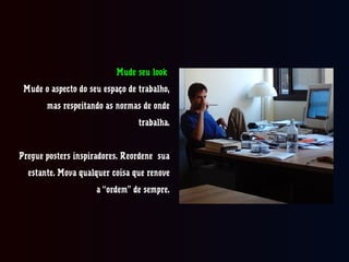 Mude seu look
Mude o aspecto do seu espaço de trabalho,
mas respeitando as normas de onde
trabalha.
Pregue posters inspiradores. Reordene sua
estante. Mova qualquer coisacoisa que renove
a “ordem” de sempre.
 