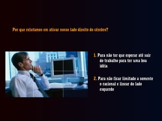 Por que relutamos em ativar nosso lado direito do cérebro?Por que relutamos em ativar nosso lado direito do cérebro?
1.1. Para não ter que esperar até sairPara não ter que esperar até sair
do trabalho para ter uma boado trabalho para ter uma boa
idéiaidéia
2.2. Para não ficar limitado a somentePara não ficar limitado a somente
o racional e linear do ladoo racional e linear do lado
esquerdoesquerdo
 