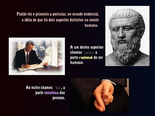 Platão foi o primeiro a postular, no mundo ocidental,Platão foi o primeiro a postular, no mundo ocidental,
a idéia de que há dois aspectos distintos na mentea idéia de que há dois aspectos distintos na mente
humana.humana.
A um destes aspectosA um destes aspectos
chamouchamou “Logistikon”,“Logistikon”, aa
parteparte racionalracional do serdo ser
humano.humano.
Ao outro chamouAo outro chamou “Nous”“Nous”, a, a
parteparte intuitivaintuitiva dasdas
pessoas.pessoas.
 