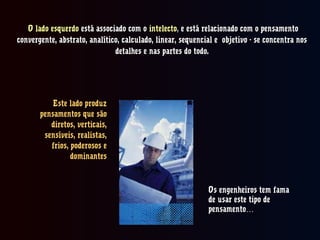 O lado esquerdoO lado esquerdo está associado com oestá associado com o intelectointelecto,, e está relacionado com o pensamentoe está relacionado com o pensamento
convergente, abstrato, analítico, calculado, linear, sequencial e objetivo - se concentra nosconvergente, abstrato, analítico, calculado, linear, sequencial e objetivo - se concentra nos
detalhes e nas partes do todo.detalhes e nas partes do todo.
Este lado produzEste lado produz
pensamentos que sãopensamentos que são
diretos, verticais,diretos, verticais,
sensíveis, realistas,sensíveis, realistas,
frios, poderosos efrios, poderosos e
dominantesdominantes
Os engenheiros tem famaOs engenheiros tem fama
de usar este tipo dede usar este tipo de
pensamento…pensamento…
 