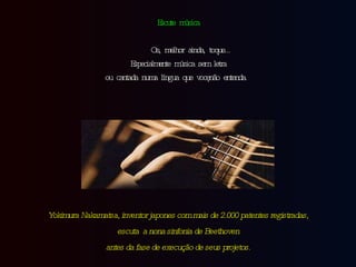 Escute música Ou, melhor ainda, toque... Especialmente música sem letra ou cantada numa língua que você não entenda. Yokimura Nakamatsa, inventor japones com mais de 2.000 patentes registradas, escuta  a nona sinfonia de Beethoven antes da fase de execução de seus projetos. 