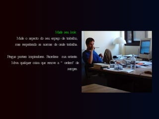 Mude seu look   Mude o aspecto do seu espaço de trabalho, mas respeitando as normas de onde trabalha. Pregue posters inspiradores. Reordene  sua estante. Mova qualquer  coisa  que renove a “ordem” de sempre. 